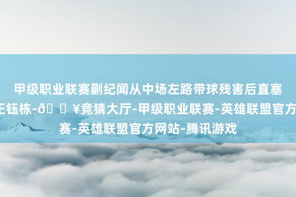 甲级职业联赛蒯纪闻从中场左路带球残害后直塞给高速前插的王钰栋-🔥竞猜大厅-甲级职业联赛-英雄联盟官方网站-腾讯游戏