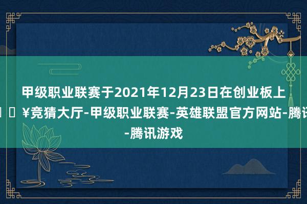 甲级职业联赛于2021年12月23日在创业板上市-🔥竞猜大厅-甲级职业联赛-英雄联盟官方网站-腾讯游戏