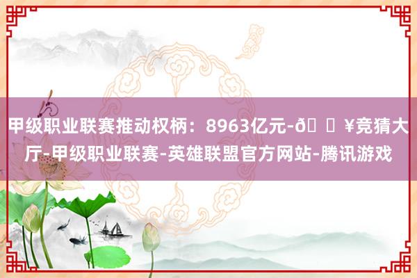 甲级职业联赛推动权柄：8963亿元-🔥竞猜大厅-甲级职业联赛-英雄联盟官方网站-腾讯游戏